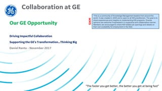 “The faster you get better, the better you get at being fast”
Collaboration at GE
Our GE Opportunity
Driving Impactful Collaboration
Supporting the GE’s Transformation…Thinking Big
Daniel Ranta – November 2017
“This is a community of Knowledge Management leaders from around the
world. It was created in 2005 and is open to all KM practitioners. The goal is to
share experiences and insights on implementing KM programs. Diverse
opinions are welcome if expressed in a supportive and collaborative manner.
Members are encouraged to share KM-related job openings and details on
their own availability for employment in the field.
SIKM
 
