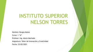 INSTITUTO SUPERIOR
NELSON TORRES
Nombre: Burgos Mateo
Curso: 1 “A”
Profesor: Ing. Alexis Machado
Asignatura: Taller de Innovación y Creatividad
Fecha: 23/02/2021
 