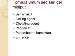 Formula umum sediaan gel
meliputi :
 Bahan aktif
 Gelling agent
 Chelating agent
 Pengawet
 Penambahan humektan
 Enhancer
 
