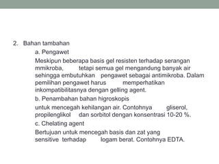 2. Bahan tambahan
a. Pengawet
Meskipun beberapa basis gel resisten terhadap serangan
mmikroba, tetapi semua gel mengandung banyak air
sehingga embutuhkan pengawet sebagai antimikroba. Dalam
pemilihan pengawet harus memperhatikan
inkompatibilitasnya dengan gelling agent.
b. Penambahan bahan higroskopis
untuk mencegah kehilangan air. Contohnya gliserol,
propilenglikol dan sorbitol dengan konsentrasi 10-20 %.
c. Chelating agent
Bertujuan untuk mencegah basis dan zat yang
sensitive terhadap logam berat. Contohnya EDTA.
 