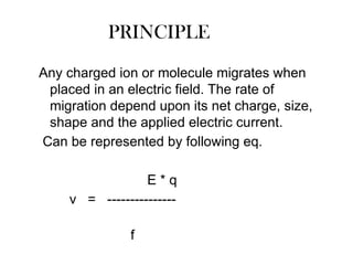 PRINCIPLE
Any charged ion or molecule migrates when
placed in an electric field. The rate of
migration depend upon its net charge, size,
shape and the applied electric current.
Can be represented by following eq.
E * q
v = ---------------
f
 