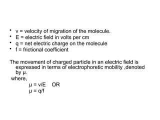 • v = velocity of migration of the molecule.
• E = electric field in volts per cm
• q = net electric charge on the molecule
• f = frictional coefficient
The movement of charged particle in an electric field is
expressed in terms of electrophoretic mobility ,denoted
by µ.
where,
µ = v/E OR
µ = q/f
 