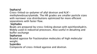 Sephacryl
Cross-linked co-polymer of allyl dextran and N,N’-
methylenebisacrylamide. The HR grades are smaller particle sizes
with narrower size distributions optimized for more efficient
separations with faster flow.
Sephadex
Beads are prepared by cross-linking dextan with epichlorohydrin.
Widely used in industrial processes. Also useful in desalting and
buffer exchange
Sepharose
Beaded agarose for fractionation molecules of high molecular
weight.
Superdex
Composite of cross-linked agarose and dextran.
 