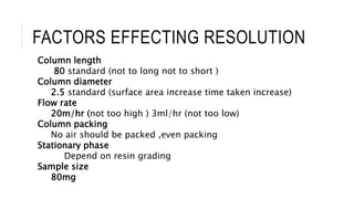FACTORS EFFECTING RESOLUTION
Column length
80 standard (not to long not to short )
Column diameter
2.5 standard (surface area increase time taken increase)
Flow rate
20m/hr (not too high ) 3ml/hr (not too low)
Column packing
No air should be packed ,even packing
Stationary phase
Depend on resin grading
Sample size
80mg
 