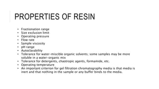 PROPERTIES OF RESIN
• Fractionation range
• Size exclusion limit
• Operating pressure
• Flow rate
• Sample viscosity
• pH range
• Autoclavability
• Tolerance for water-miscible organic solvents; some samples may be more
soluble in a water-organic mix
• Tolerance for detergents, chaotropic agents, formamide, etc.
• Operating temperature
• An important criterion for gel filtration chromatography media is that media is
inert and that nothing in the sample or any buffer binds to the media.
 