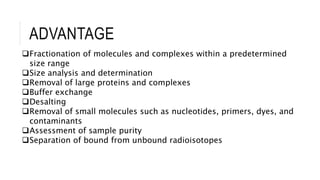 ADVANTAGE
Fractionation of molecules and complexes within a predetermined
size range
Size analysis and determination
Removal of large proteins and complexes
Buffer exchange
Desalting
Removal of small molecules such as nucleotides, primers, dyes, and
contaminants
Assessment of sample purity
Separation of bound from unbound radioisotopes
 