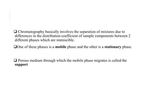  Chromatography basically involves the separation of mixtures due to
differences in the distribution coefficient of sample components between 2
different phases which are immiscible.
One of these phases is a mobile phase and the other is a stationary phase.
 Porous medium through which the mobile phase migrates is called the
support
 