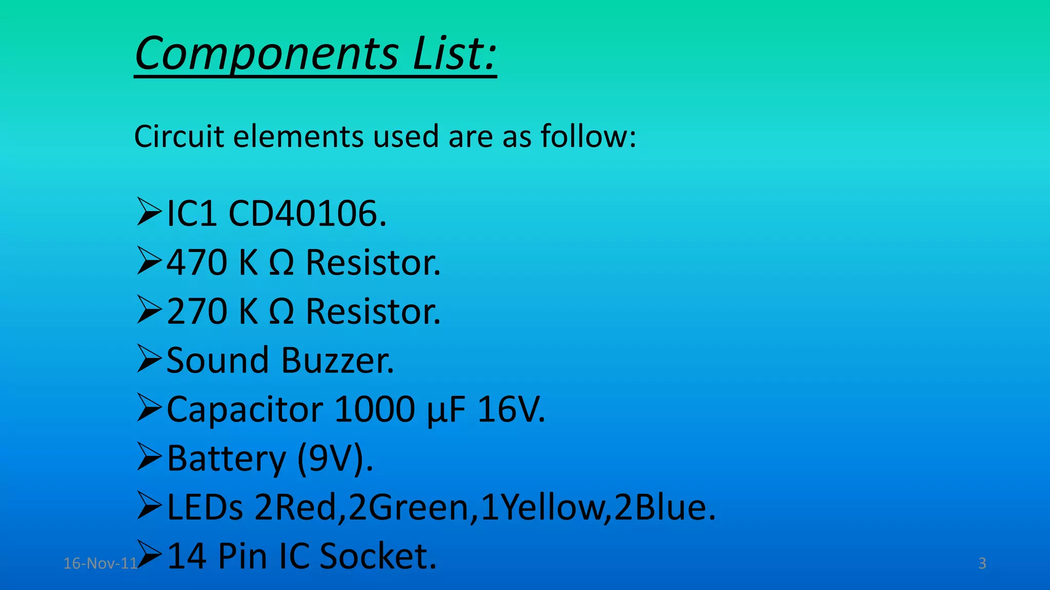 Components List:
Circuit elements used are as follow:
IC1 CD40106.
470 K Ω Resistor.
270 K Ω Resistor.
Sound Buzzer.
Capacitor 1000 µF 16V.
Battery (9V).
LEDs 2Red,2Green,1Yellow,2Blue.
14 Pin IC Socket.16-Nov-11 3
 