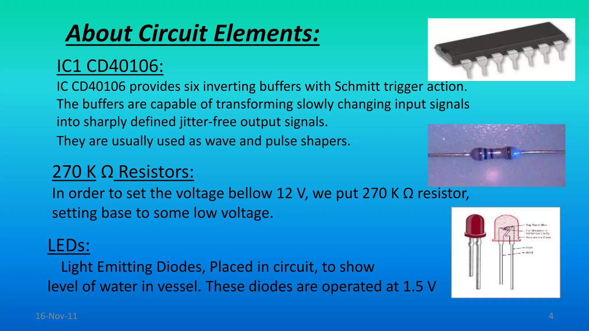 About Circuit Elements:
IC1 CD40106:
IC CD40106 provides six inverting buffers with Schmitt trigger action.
The buffers are capable of transforming slowly changing input signals
into sharply defined jitter-free output signals.
They are usually used as wave and pulse shapers.
270 K Ω Resistors:
In order to set the voltage bellow 12 V, we put 270 K Ω resistor,
setting base to some low voltage.
LEDs:
Light Emitting Diodes, Placed in circuit, to show
level of water in vessel. These diodes are operated at 1.5 V
16-Nov-11 4
 