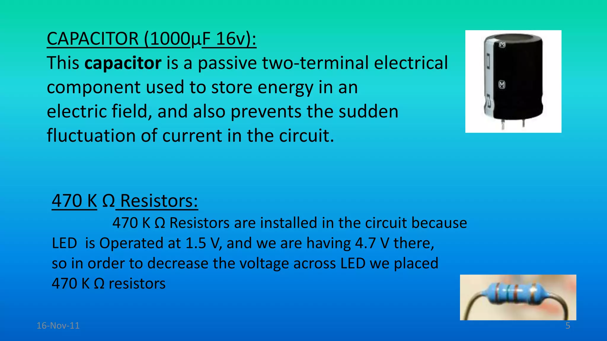 CAPACITOR (1000µF 16v):
This capacitor is a passive two-terminal electrical
component used to store energy in an
electric field, and also prevents the sudden
fluctuation of current in the circuit.
470 K Ω Resistors:
470 K Ω Resistors are installed in the circuit because
LED is Operated at 1.5 V, and we are having 4.7 V there,
so in order to decrease the voltage across LED we placed
470 K Ω resistors
16-Nov-11 5
 