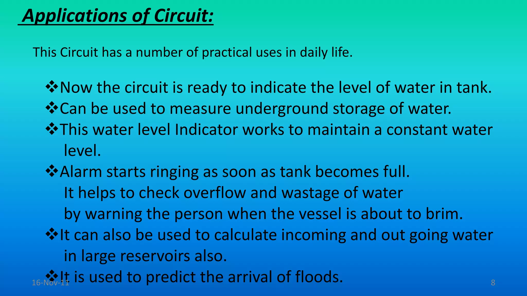 Applications of Circuit:
This Circuit has a number of practical uses in daily life.
Now the circuit is ready to indicate the level of water in tank.
Can be used to measure underground storage of water.
This water level Indicator works to maintain a constant water
level.
Alarm starts ringing as soon as tank becomes full.
It helps to check overflow and wastage of water
by warning the person when the vessel is about to brim.
It can also be used to calculate incoming and out going water
in large reservoirs also.
It is used to predict the arrival of floods.16-Nov-11 8
 