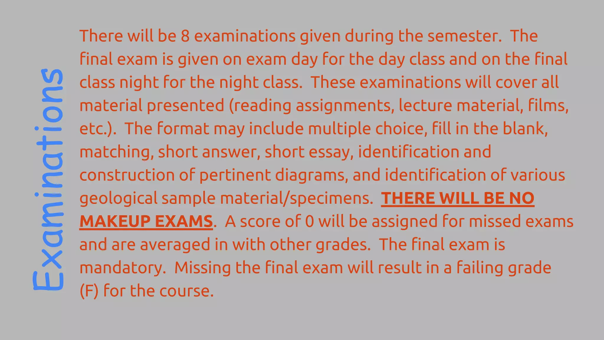 There will be 8 examinations given during the semester. The
final exam is given on exam day for the day class and on the final
class night for the night class. These examinations will cover all
material presented (reading assignments, lecture material, films,
etc.). The format may include multiple choice, fill in the blank,
matching, short answer, short essay, identification and
construction of pertinent diagrams, and identification of various
geological sample material/specimens. THERE WILL BE NO
MAKEUP EXAMS. A score of 0 will be assigned for missed exams
and are averaged in with other grades. The final exam is
mandatory. Missing the final exam will result in a failing grade
(F) for the course.
 