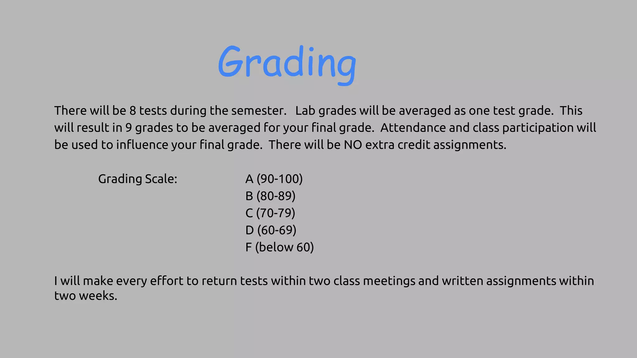 Grading
There will be 8 tests during the semester. Lab grades will be averaged as one test grade. This
will result in 9 grades to be averaged for your final grade. Attendance and class participation will
be used to influence your final grade. There will be NO extra credit assignments.
Grading Scale: A (90-100)
B (80-89)
C (70-79)
D (60-69)
F (below 60)
I will make every effort to return tests within two class meetings and written assignments within
two weeks.
 