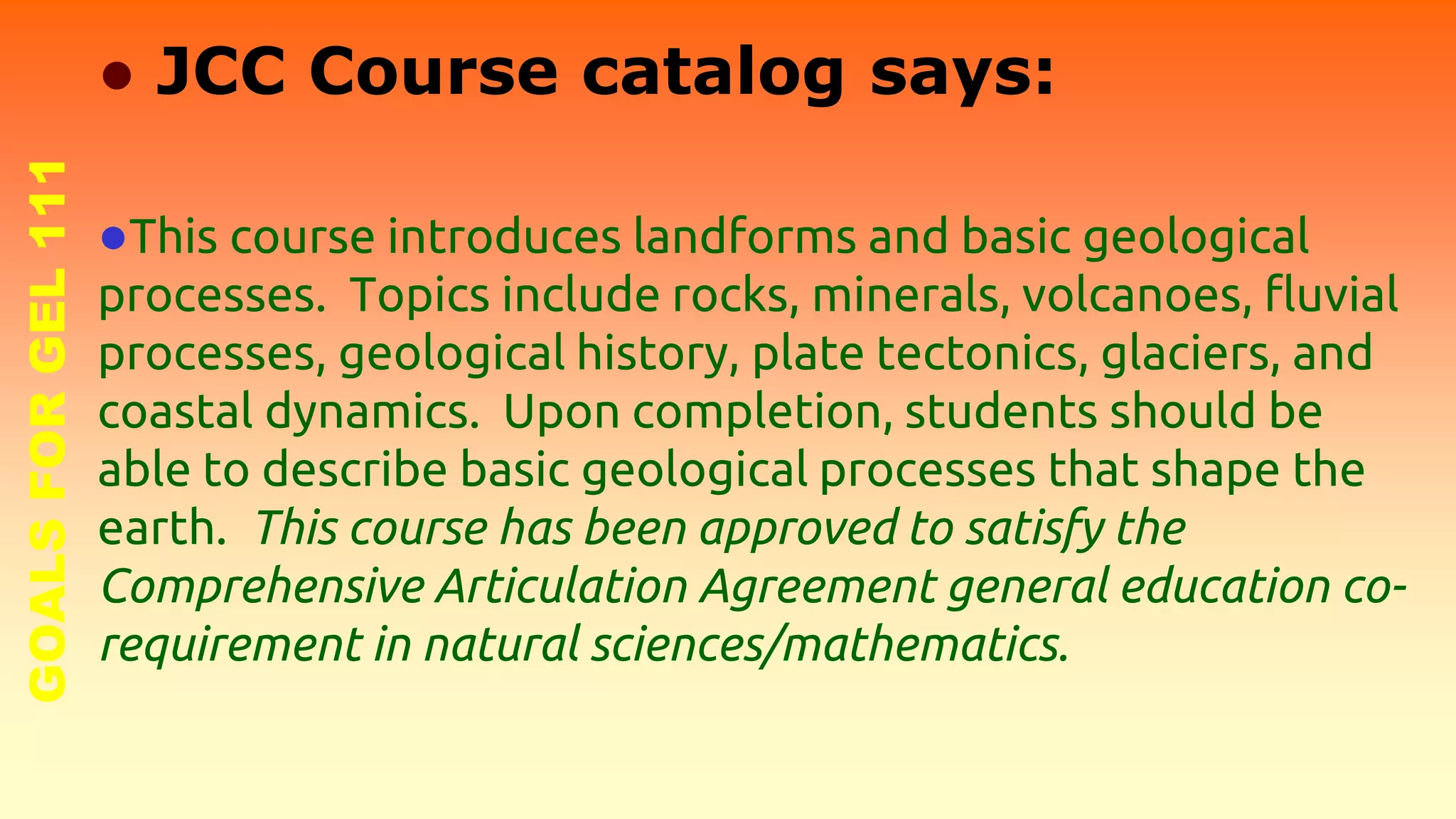 GOALSFORGEL111
● JCC Course catalog says:
●This course introduces landforms and basic geological
processes. Topics include rocks, minerals, volcanoes, fluvial
processes, geological history, plate tectonics, glaciers, and
coastal dynamics. Upon completion, students should be
able to describe basic geological processes that shape the
earth. This course has been approved to satisfy the
Comprehensive Articulation Agreement general education co-
requirement in natural sciences/mathematics.
 
