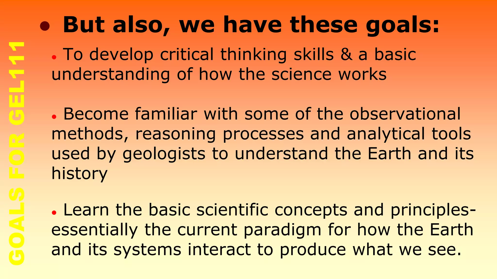 ● To develop critical thinking skills & a basic
understanding of how the science works
● Become familiar with some of the observational
methods, reasoning processes and analytical tools
used by geologists to understand the Earth and its
history
● Learn the basic scientific concepts and principles-
essentially the current paradigm for how the Earth
and its systems interact to produce what we see.
● But also, we have these goals:GOALSFORGEL111
 
