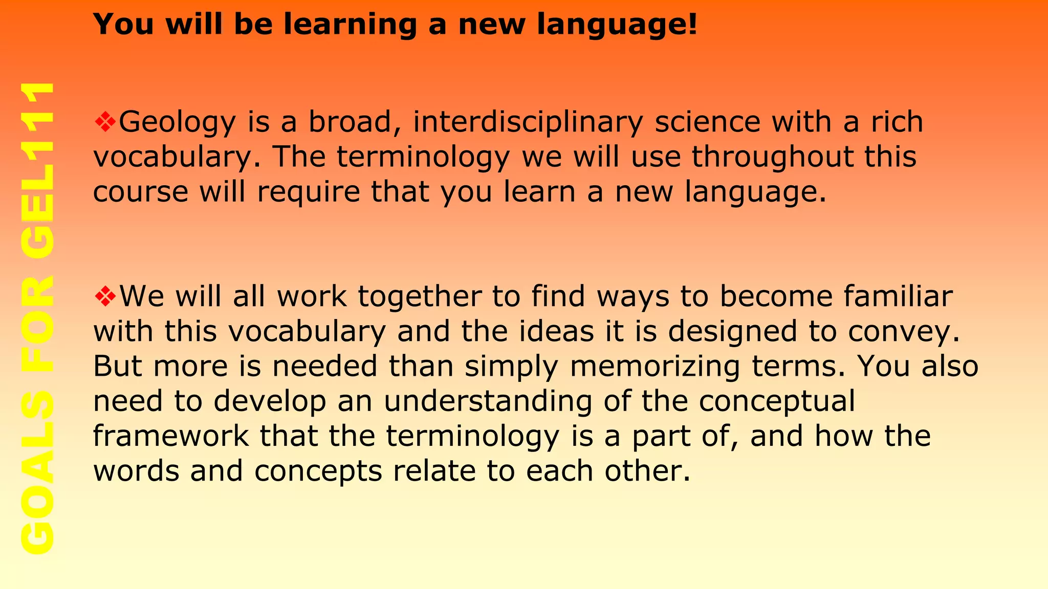 You will be learning a new language!
❖Geology is a broad, interdisciplinary science with a rich
vocabulary. The terminology we will use throughout this
course will require that you learn a new language.
❖We will all work together to find ways to become familiar
with this vocabulary and the ideas it is designed to convey.
But more is needed than simply memorizing terms. You also
need to develop an understanding of the conceptual
framework that the terminology is a part of, and how the
words and concepts relate to each other.
GOALSFORGEL111
 