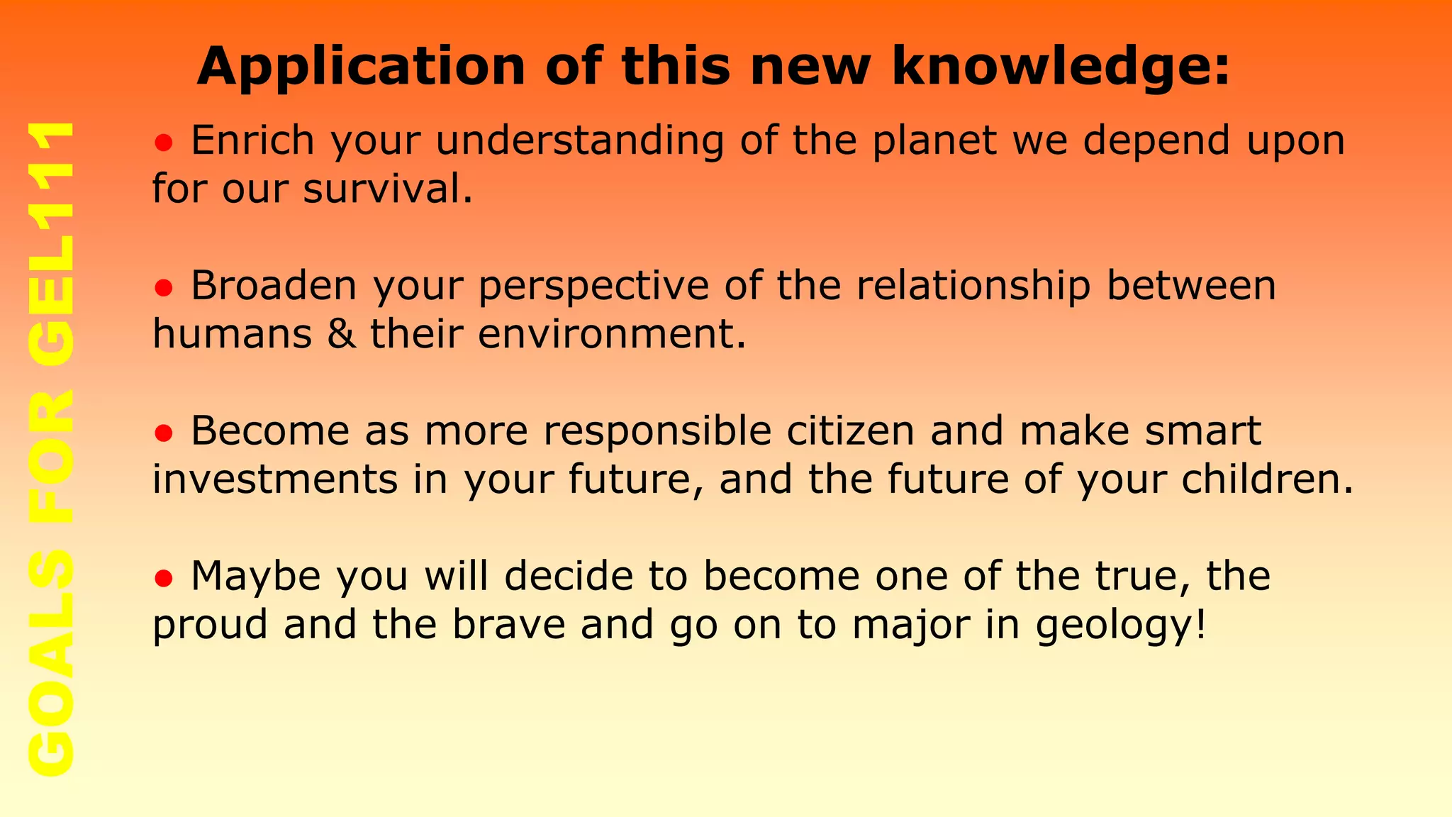 ● Enrich your understanding of the planet we depend upon
for our survival.
● Broaden your perspective of the relationship between
humans & their environment.
● Become as more responsible citizen and make smart
investments in your future, and the future of your children.
● Maybe you will decide to become one of the true, the
proud and the brave and go on to major in geology!
Application of this new knowledge:GOALSFORGEL111
 
