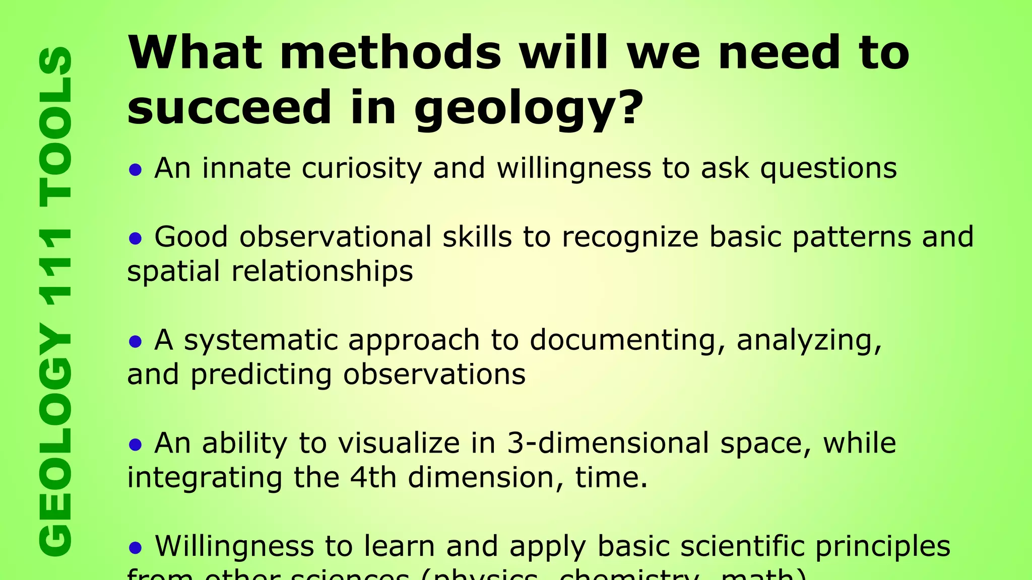 What methods will we need to
succeed in geology?
● An innate curiosity and willingness to ask questions
● Good observational skills to recognize basic patterns and
spatial relationships
● A systematic approach to documenting, analyzing,
and predicting observations
● An ability to visualize in 3-dimensional space, while
integrating the 4th dimension, time.
● Willingness to learn and apply basic scientific principles
GEOLOGY111TOOLS
 