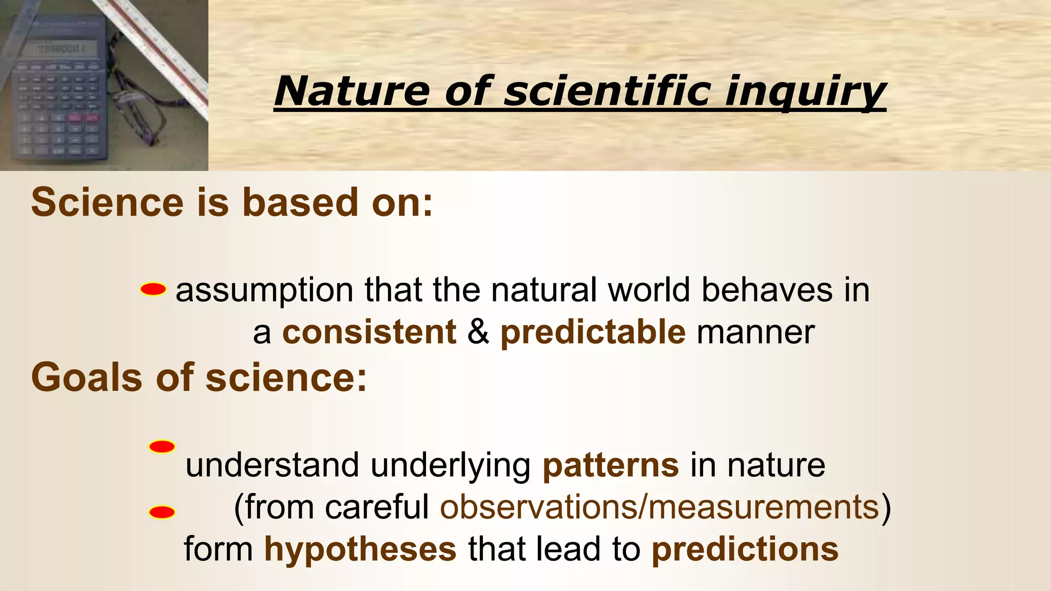 Nature of scientific inquiry
Science is based on:
assumption that the natural world behaves in
a consistent & predictable manner
Goals of science:
understand underlying patterns in nature
(from careful observations/measurements)
form hypotheses that lead to predictions
 