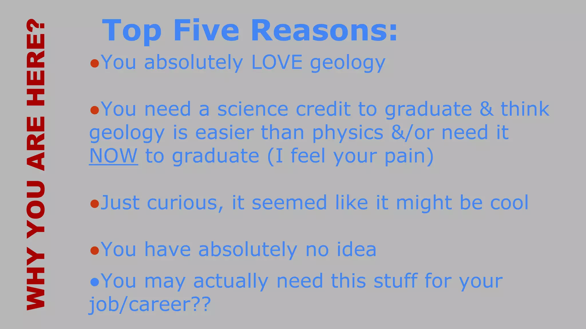 Top Five Reasons:
●You absolutely LOVE geology
●You need a science credit to graduate & think
geology is easier than physics &/or need it
NOW to graduate (I feel your pain)
●Just curious, it seemed like it might be cool
●You have absolutely no idea
●You may actually need this stuff for your
job/career??
WHYYOUAREHERE?
 