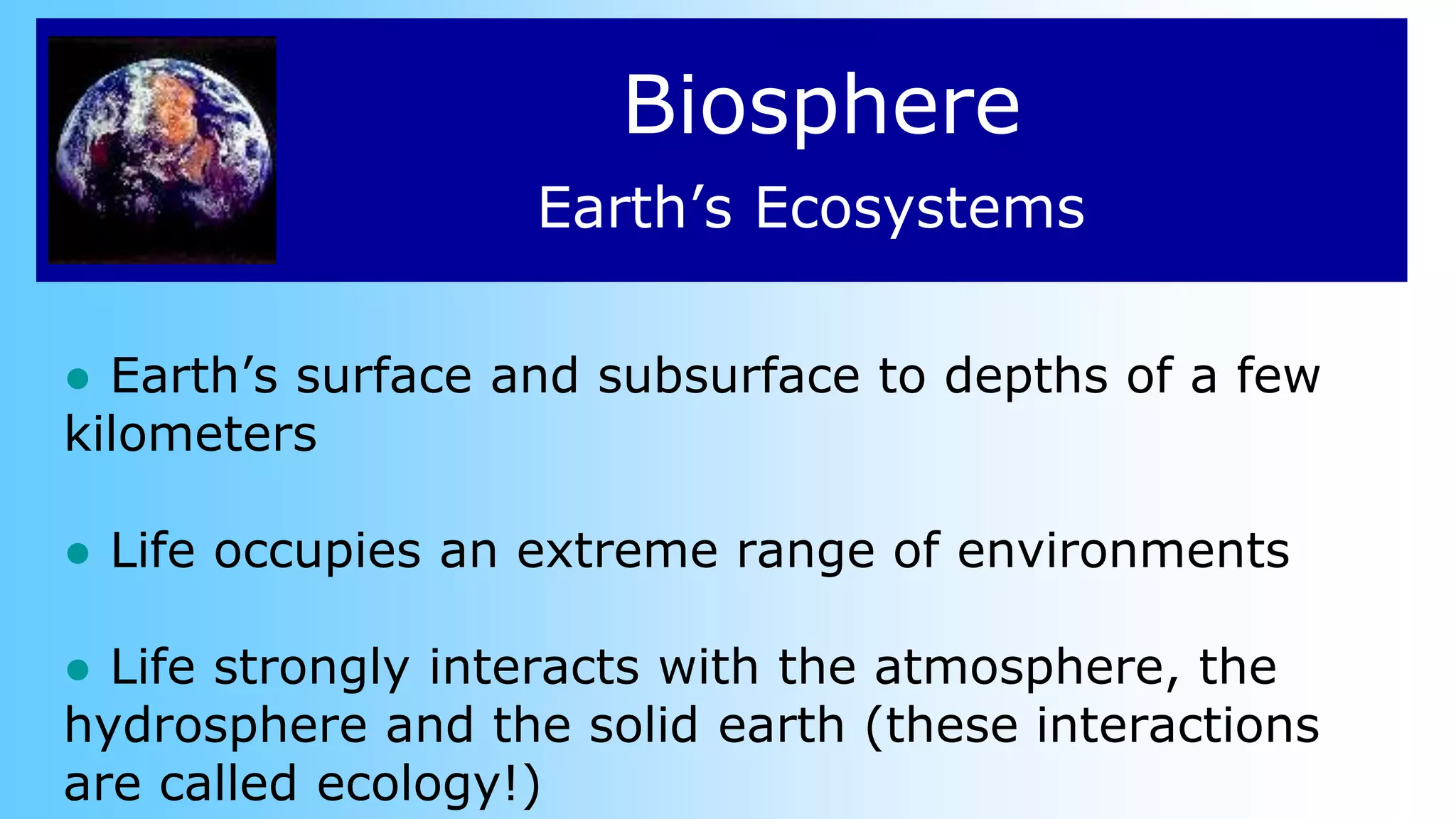 Biosphere
● Earth’s surface and subsurface to depths of a few
kilometers
● Life occupies an extreme range of environments
● Life strongly interacts with the atmosphere, the
hydrosphere and the solid earth (these interactions
are called ecology!)
Earth’s Ecosystems
 