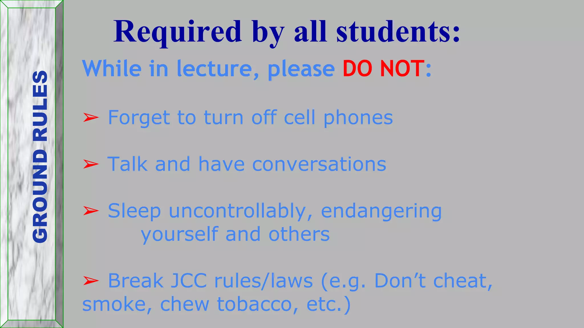 While in lecture, please DO NOT:
➢ Forget to turn off cell phones
➢ Talk and have conversations
➢ Sleep uncontrollably, endangering
yourself and others
➢ Break JCC rules/laws (e.g. Don’t cheat,
smoke, chew tobacco, etc.)
Required by all students:GROUNDRULES
 