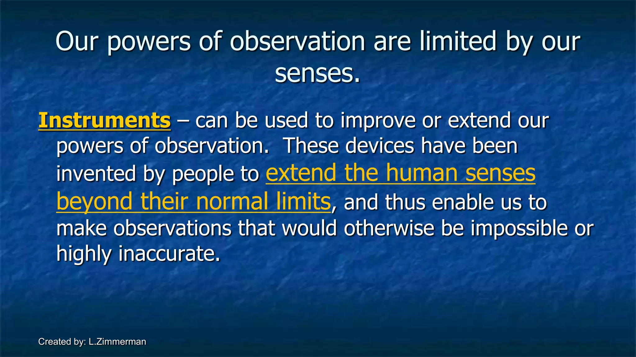 Created by: L.Zimmerman
Our powers of observation are limited by our
senses.
Instruments – can be used to improve or extend our
powers of observation. These devices have been
invented by people to extend the human senses
beyond their normal limits, and thus enable us to
make observations that would otherwise be impossible or
highly inaccurate.
 