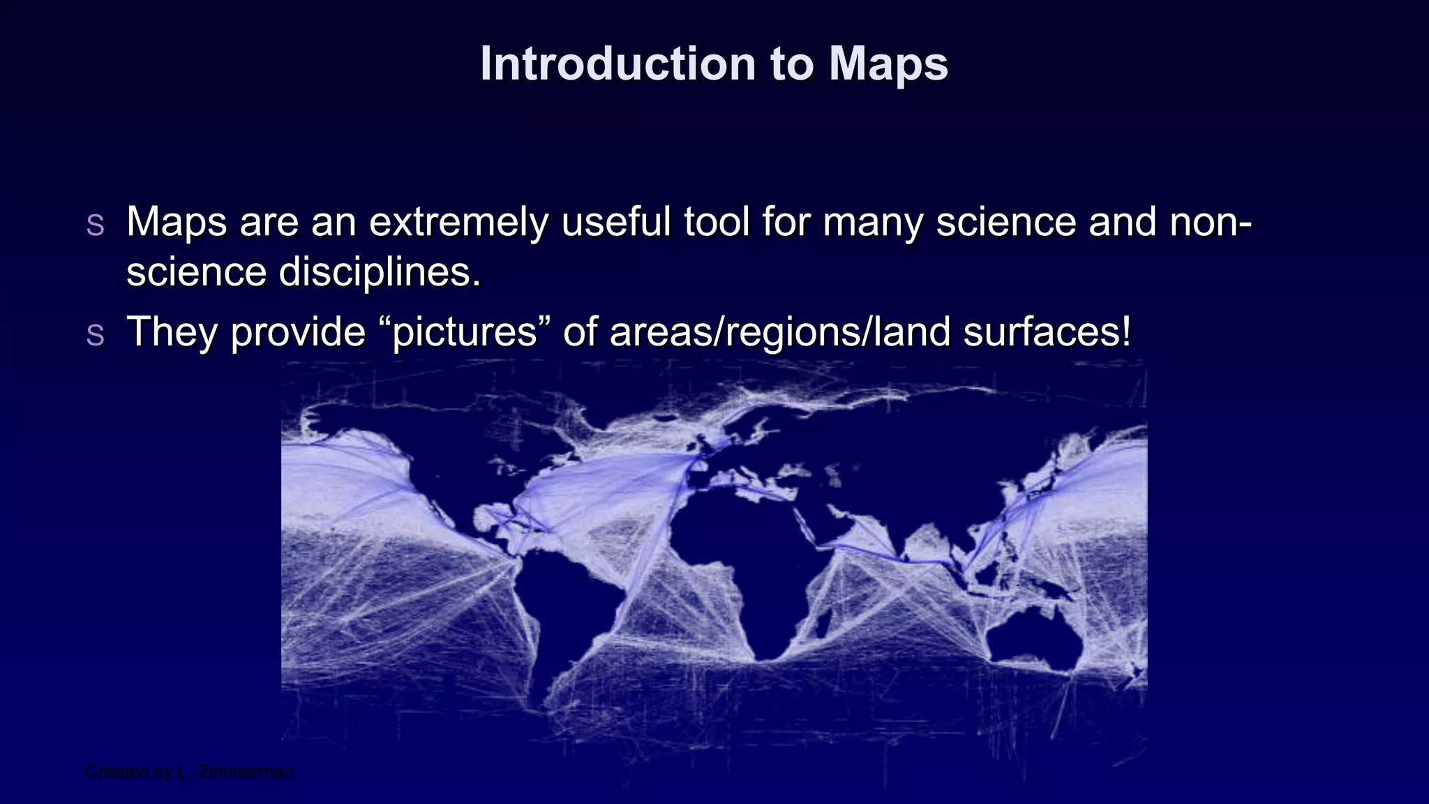 Created by L. Zimmerman
Introduction to Maps
S Maps are an extremely useful tool for many science and non-
science disciplines.
S They provide “pictures” of areas/regions/land surfaces!
 