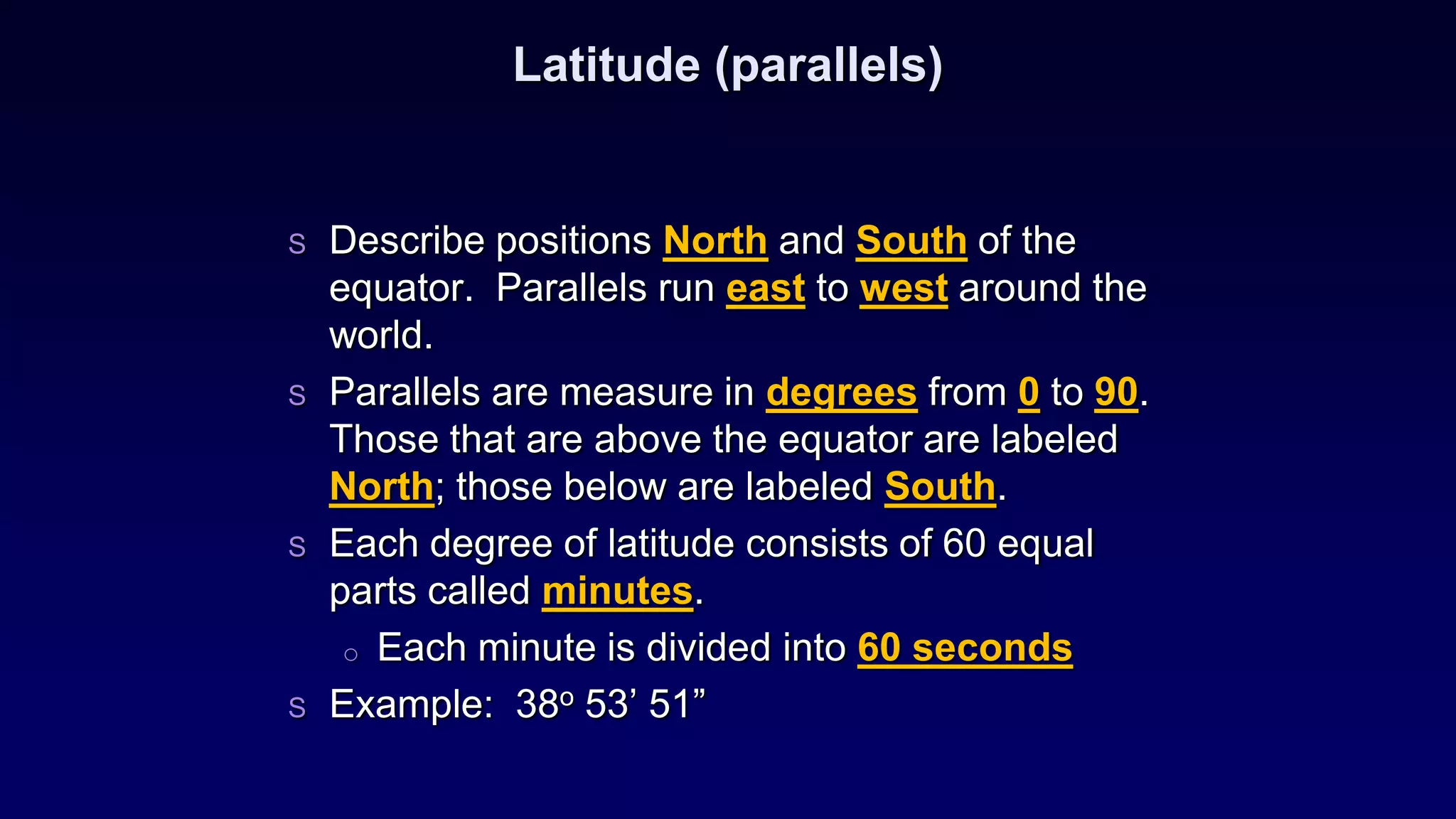 Latitude (parallels)
S Describe positions North and South of the
equator. Parallels run east to west around the
world.
S Parallels are measure in degrees from 0 to 90.
Those that are above the equator are labeled
North; those below are labeled South.
S Each degree of latitude consists of 60 equal
parts called minutes.
o Each minute is divided into 60 seconds
S Example: 38o 53’ 51”
 