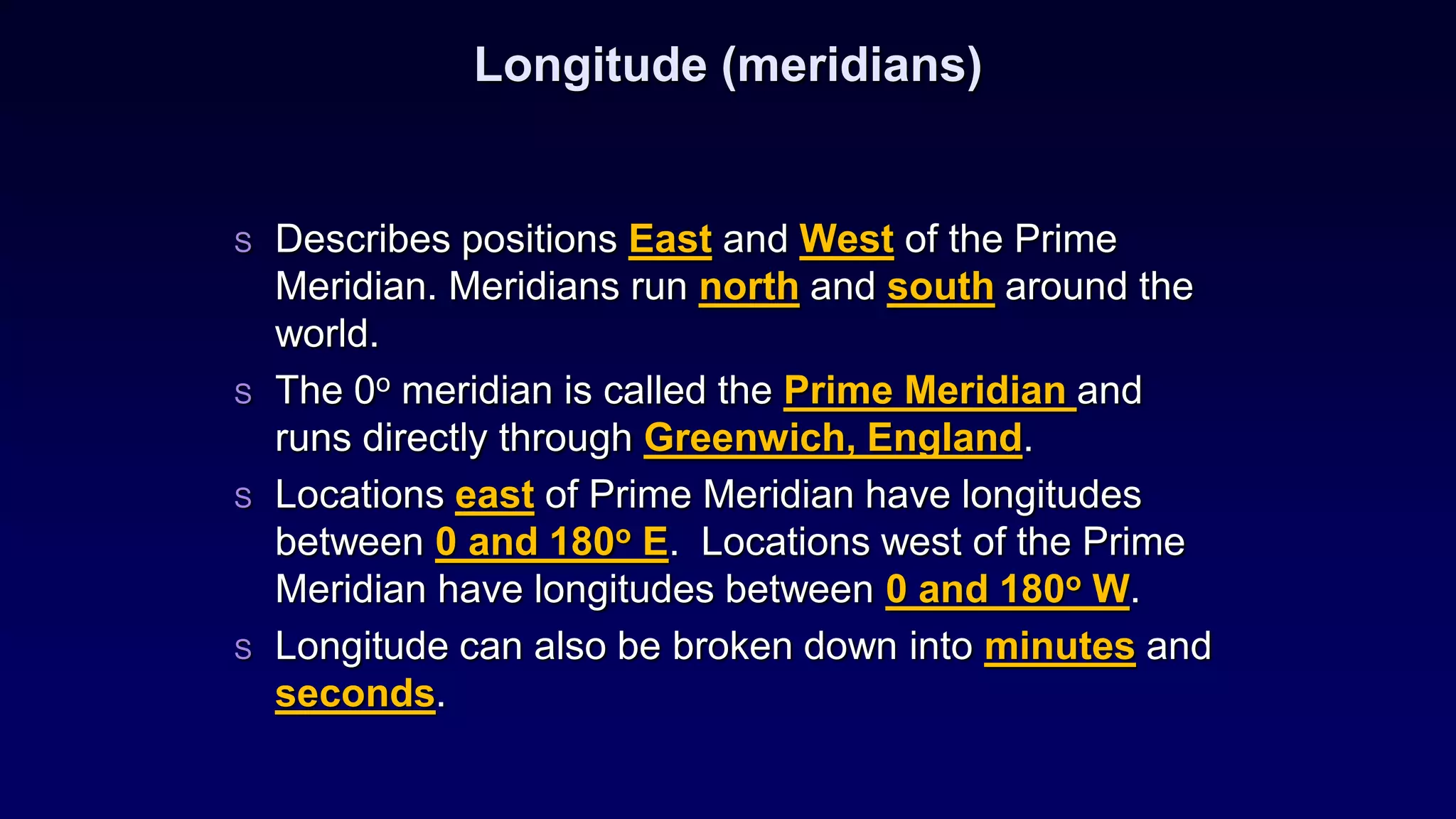 Longitude (meridians)
S Describes positions East and West of the Prime
Meridian. Meridians run north and south around the
world.
S The 0o meridian is called the Prime Meridian and
runs directly through Greenwich, England.
S Locations east of Prime Meridian have longitudes
between 0 and 180o E. Locations west of the Prime
Meridian have longitudes between 0 and 180o W.
S Longitude can also be broken down into minutes and
seconds.
 
