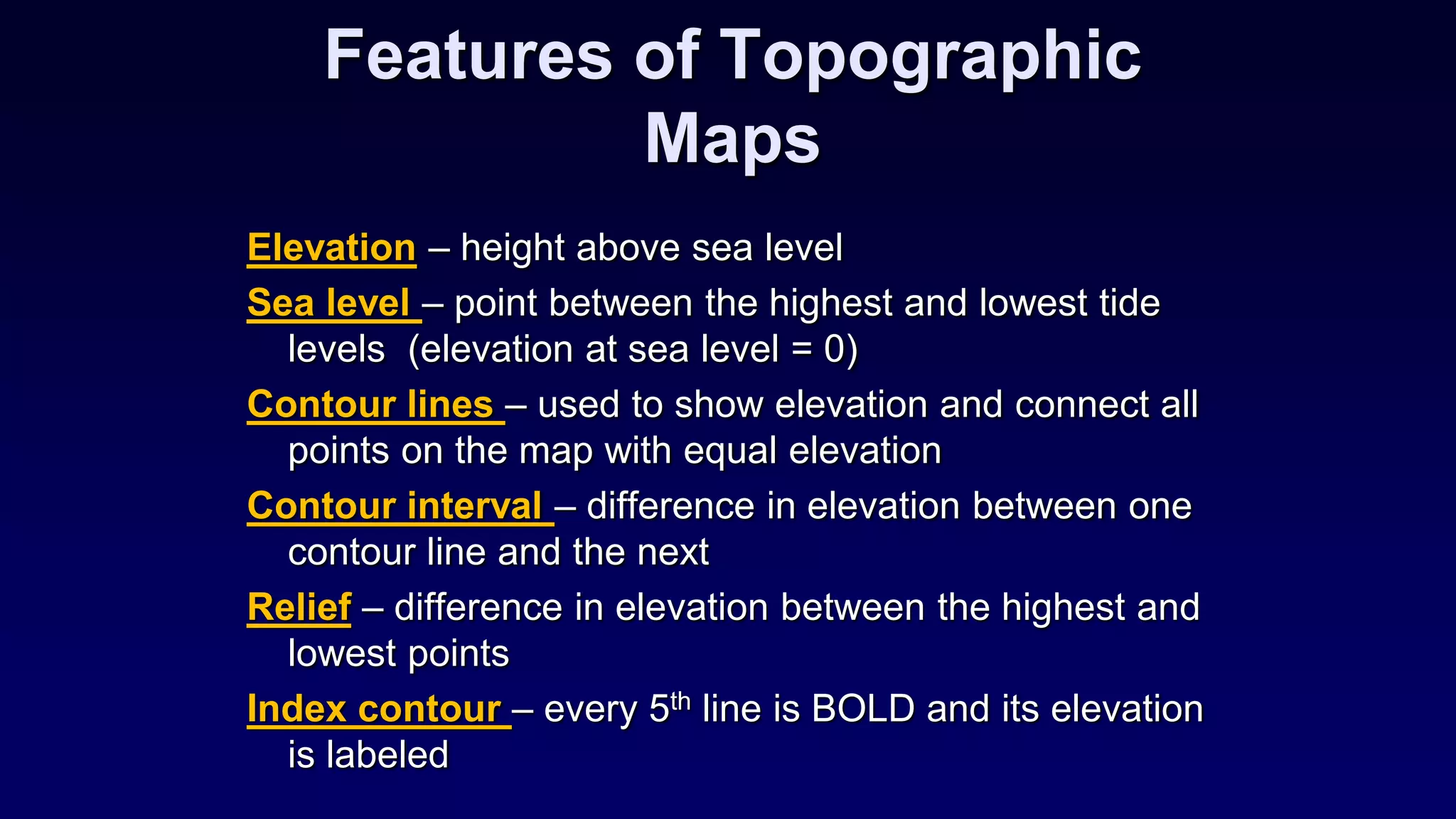 Features of Topographic
Maps
Elevation – height above sea level
Sea level – point between the highest and lowest tide
levels (elevation at sea level = 0)
Contour lines – used to show elevation and connect all
points on the map with equal elevation
Contour interval – difference in elevation between one
contour line and the next
Relief – difference in elevation between the highest and
lowest points
Index contour – every 5th line is BOLD and its elevation
is labeled
 