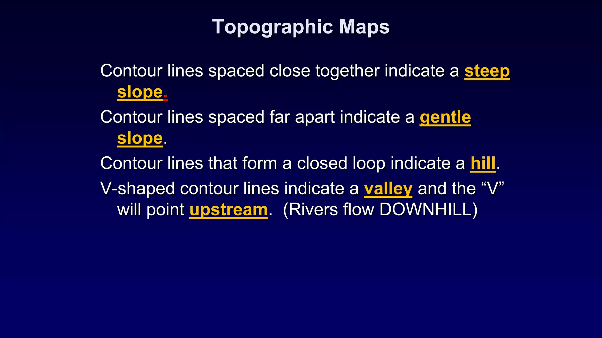 Topographic Maps
Contour lines spaced close together indicate a steep
slope.
Contour lines spaced far apart indicate a gentle
slope.
Contour lines that form a closed loop indicate a hill.
V-shaped contour lines indicate a valley and the “V”
will point upstream. (Rivers flow DOWNHILL)
 