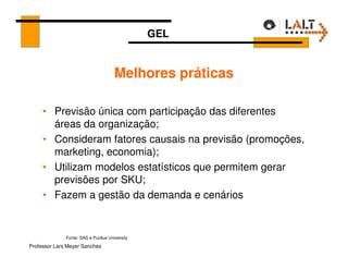 GEL


                                     Melhores práticas

     • Previsão única com participação das diferentes
       áreas da organização;
     • Consideram fatores causais na previsão (promoções,
       marketing, economia);
     • Utilizam modelos estatísticos que permitem gerar
       previsões por SKU;
     • Fazem a gestão da demanda e cenários


              Fonte: SAS e Purdue University
Professor Lars Meyer Sanches
 