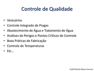 Controle de Qualidade
• Vestuários
• Controle Integrado de Pragas
• Abastecimento de Água e Tratamento de Água
• Análises de Perigos e Pontos Críticos de Controle
• Boas Práticas de Fabricação
• Controle de Temperaturas
• Etc...
Profª Mariela Moura Carreon
 