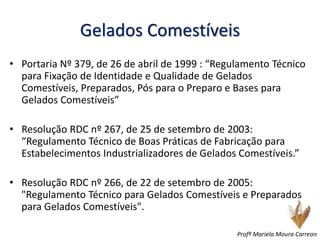 Gelados Comestíveis
• Portaria Nº 379, de 26 de abril de 1999 : “Regulamento Técnico
para Fixação de Identidade e Qualidade de Gelados
Comestíveis, Preparados, Pós para o Preparo e Bases para
Gelados Comestíveis”
• Resolução RDC nº 267, de 25 de setembro de 2003:
“Regulamento Técnico de Boas Práticas de Fabricação para
Estabelecimentos Industrializadores de Gelados Comestíveis.”
• Resolução RDC nº 266, de 22 de setembro de 2005:
"Regulamento Técnico para Gelados Comestíveis e Preparados
para Gelados Comestíveis".
Profª Mariela Moura Carreon
 