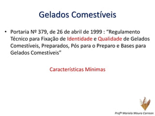 Gelados Comestíveis
• Portaria Nº 379, de 26 de abril de 1999 : “Regulamento
Técnico para Fixação de Identidade e Qualidade de Gelados
Comestíveis, Preparados, Pós para o Preparo e Bases para
Gelados Comestíveis”
Características Mínimas
Profª Mariela Moura Carreon
 