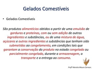 Gelados Comestíveis
• Gelados Comestíveis
São produtos alimentícios obtidos a partir de uma emulsão de
gorduras e proteínas, com ou sem adição de outros
ingredientes e substâncias, ou de uma mistura de água,
açúcares e outros ingredientes e substâncias que tenham sido
submetidas ao congelamento, em condições tais que
garantam a conservação do produto no estado congelado ou
parcialmente congelado, durante a armazenagem, o
transporte e a entrega ao consumo.
Profª Mariela Moura Carreon
 