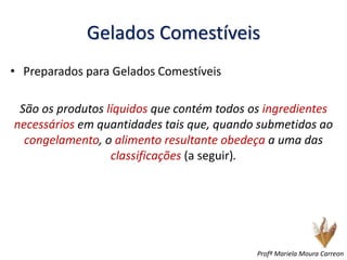 Gelados Comestíveis
• Preparados para Gelados Comestíveis
São os produtos líquidos que contém todos os ingredientes
necessários em quantidades tais que, quando submetidos ao
congelamento, o alimento resultante obedeça a uma das
classificações (a seguir).
Profª Mariela Moura Carreon
 
