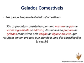 Gelados Comestíveis
• Pós para o Preparo de Gelados Comestíveis
São os produtos constituídos por uma mistura de pós de
vários ingredientes e aditivos, destinados ao preparo de
gelados comestíveis pela adição de água e ou leite, que
resultem em um produto que atenda a uma das classificações
(a seguir)
Profª Mariela Moura Carreon
 