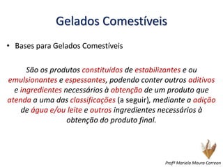 Gelados Comestíveis
• Bases para Gelados Comestíveis
São os produtos constituídos de estabilizantes e ou
emulsionantes e espessantes, podendo conter outros aditivos
e ingredientes necessários à obtenção de um produto que
atenda a uma das classificações (a seguir), mediante a adição
de água e/ou leite e outros ingredientes necessários à
obtenção do produto final.
Profª Mariela Moura Carreon
 