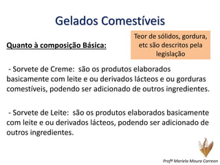Gelados Comestíveis
Quanto à composição Básica:
- Sorvete de Creme: são os produtos elaborados
basicamente com leite e ou derivados lácteos e ou gorduras
comestíveis, podendo ser adicionado de outros ingredientes.
- Sorvete de Leite: são os produtos elaborados basicamente
com leite e ou derivados lácteos, podendo ser adicionado de
outros ingredientes.
Teor de sólidos, gordura,
etc são descritos pela
legislação
Profª Mariela Moura Carreon
 