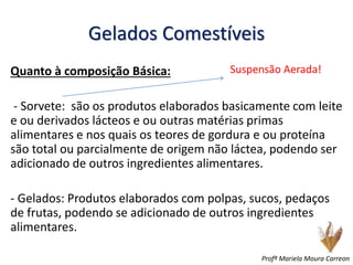 Gelados Comestíveis
Quanto à composição Básica:
- Sorvete: são os produtos elaborados basicamente com leite
e ou derivados lácteos e ou outras matérias primas
alimentares e nos quais os teores de gordura e ou proteína
são total ou parcialmente de origem não láctea, podendo ser
adicionado de outros ingredientes alimentares.
- Gelados: Produtos elaborados com polpas, sucos, pedaços
de frutas, podendo se adicionado de outros ingredientes
alimentares.
Suspensão Aerada!
Profª Mariela Moura Carreon
 