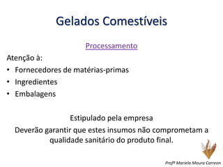 Gelados Comestíveis
Processamento
Atenção à:
• Fornecedores de matérias-primas
• Ingredientes
• Embalagens
Estipulado pela empresa
Deverão garantir que estes insumos não comprometam a
qualidade sanitário do produto final.
Profª Mariela Moura Carreon
 