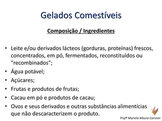 Gelados Comestíveis
Composição / Ingredientes
• Leite e/ou derivados lácteos (gorduras, proteínas) frescos,
concentrados, em pó, fermentados, reconstituídos ou
"recombinados";
• Água potável;
• Açúcares;
• Frutas e produtos de frutas;
• Cacau em pó e produtos de cacau;
• Ovos e seus derivados e outras substâncias alimentícias
que não descaracterizem o produto.
Profª Mariela Moura Carreon
 