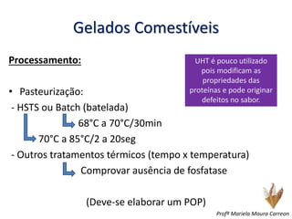 Gelados Comestíveis
Processamento:
• Pasteurização:
- HSTS ou Batch (batelada)
68°C a 70°C/30min
70°C a 85°C/2 a 20seg
- Outros tratamentos térmicos (tempo x temperatura)
Comprovar ausência de fosfatase
(Deve-se elaborar um POP)
UHT é pouco utilizado
pois modificam as
propriedades das
proteínas e pode originar
defeitos no sabor.
Profª Mariela Moura Carreon
 