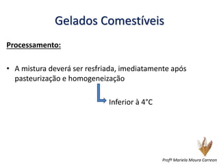 Gelados Comestíveis
Processamento:
• A mistura deverá ser resfriada, imediatamente após
pasteurização e homogeneização
Inferior à 4°C
Profª Mariela Moura Carreon
 
