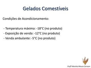 Gelados Comestíveis
Condições de Acondicionamento:
- Temperatura máxima: -18°C (no produto)
- Exposição de venda: -12°C (no produto)
- Venda ambulante: -5°C (no produto)
Profª Mariela Moura Carreon
 