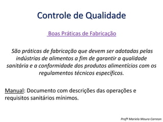 Controle de Qualidade
Boas Práticas de Fabricação
São práticas de fabricação que devem ser adotadas pelas
indústrias de alimentos a fim de garantir a qualidade
sanitária e a conformidade dos produtos alimentícios com os
regulamentos técnicos específicos.
Manual: Documento com descrições das operações e
requisitos sanitários mínimos.
Profª Mariela Moura Carreon
 