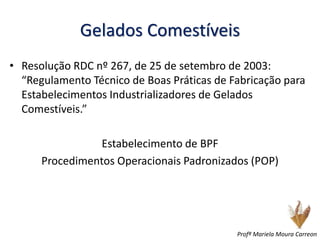 Gelados Comestíveis
• Resolução RDC nº 267, de 25 de setembro de 2003:
“Regulamento Técnico de Boas Práticas de Fabricação para
Estabelecimentos Industrializadores de Gelados
Comestíveis.”
Estabelecimento de BPF
Procedimentos Operacionais Padronizados (POP)
Profª Mariela Moura Carreon
 