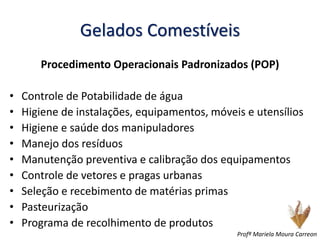 Gelados Comestíveis
Procedimento Operacionais Padronizados (POP)
• Controle de Potabilidade de água
• Higiene de instalações, equipamentos, móveis e utensílios
• Higiene e saúde dos manipuladores
• Manejo dos resíduos
• Manutenção preventiva e calibração dos equipamentos
• Controle de vetores e pragas urbanas
• Seleção e recebimento de matérias primas
• Pasteurização
• Programa de recolhimento de produtos
Profª Mariela Moura Carreon
 